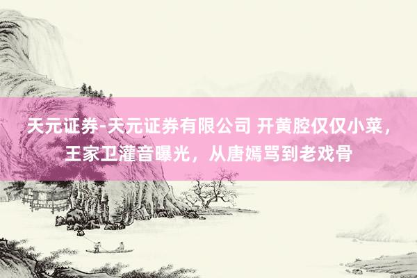 天元证券-天元证券有限公司 开黄腔仅仅小菜，王家卫灌音曝光，从唐嫣骂到老戏骨