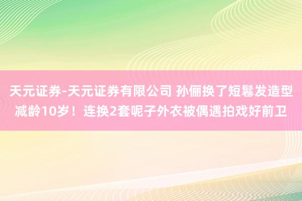 天元证券-天元证券有限公司 孙俪换了短鬈发造型减龄10岁！连换2套呢子外衣被偶遇拍戏好前卫