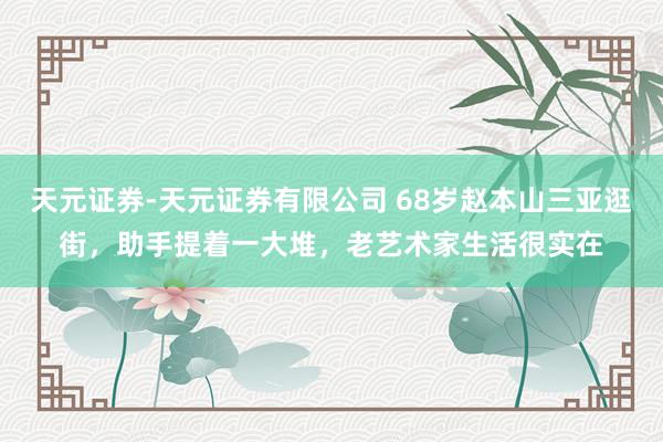 天元证券-天元证券有限公司 68岁赵本山三亚逛街，助手提着一大堆，老艺术家生活很实在