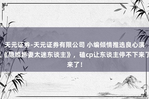 天元证券-天元证券有限公司 小编倾情推选良心演义《隐婚娇妻太迷东谈主》，磕cp让东谈主停不下来了！