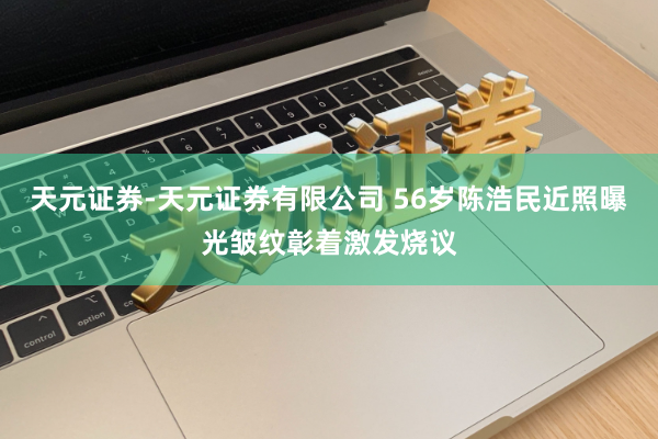 天元证券-天元证券有限公司 56岁陈浩民近照曝光皱纹彰着激发烧议