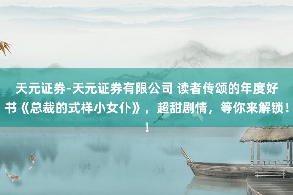 天元证券-天元证券有限公司 读者传颂的年度好书《总裁的式样小女仆》，超甜剧情，等你来解锁！