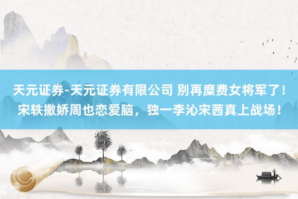 天元证券-天元证券有限公司 别再糜费女将军了！宋轶撒娇周也恋爱脑，独一李沁宋茜真上战场！