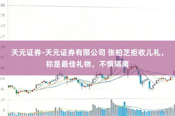 天元证券-天元证券有限公司 张柏芝拒收儿礼，称是最佳礼物，不惧隔离