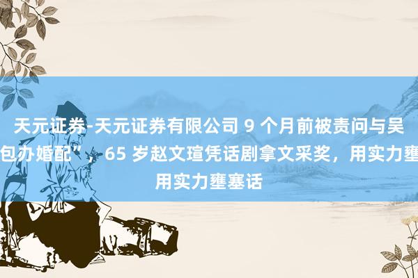 天元证券-天元证券有限公司 9 个月前被责问与吴越 “包办婚配”，65 岁赵文瑄凭话剧拿文采奖，用实力壅塞话
