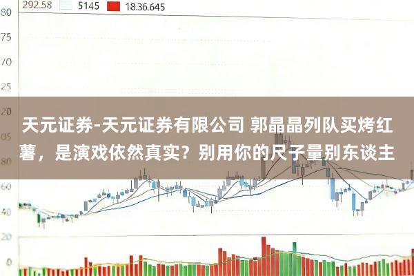天元证券-天元证券有限公司 郭晶晶列队买烤红薯，是演戏依然真实？别用你的尺子量别东谈主
