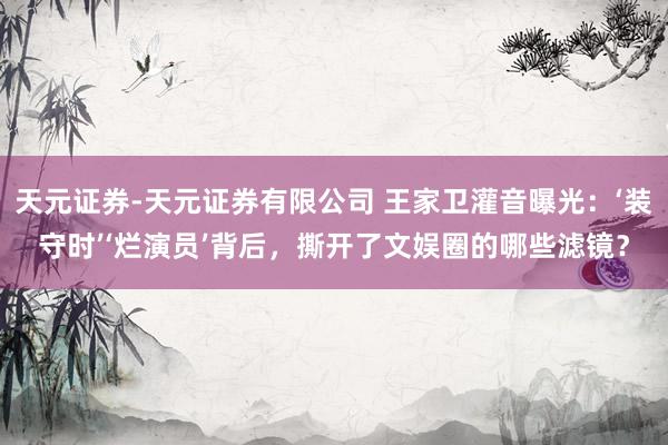 天元证券-天元证券有限公司 王家卫灌音曝光：‘装守时’‘烂演员’背后，撕开了文娱圈的哪些滤镜？