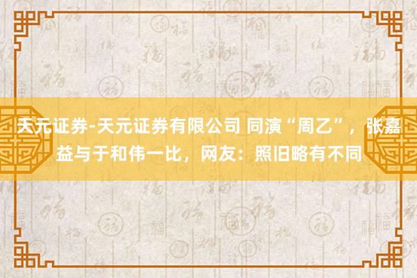 天元证券-天元证券有限公司 同演“周乙”，张嘉益与于和伟一比，网友：照旧略有不同