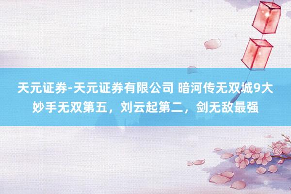 天元证券-天元证券有限公司 暗河传无双城9大妙手无双第五，刘云起第二，剑无敌最强