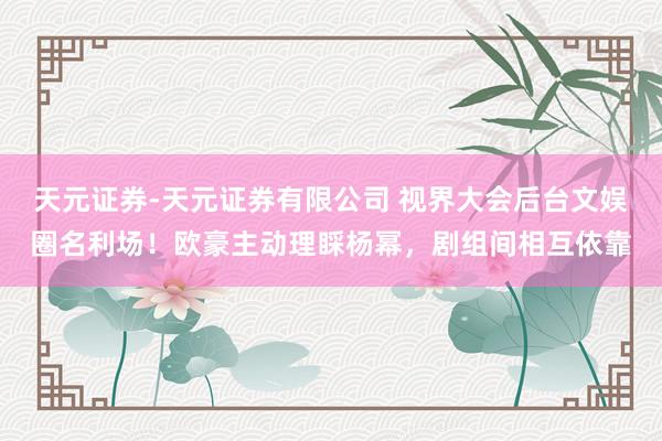 天元证券-天元证券有限公司 视界大会后台文娱圈名利场！欧豪主动理睬杨幂，剧组间相互依靠
