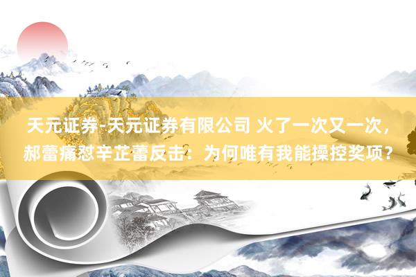 天元证券-天元证券有限公司 火了一次又一次，郝蕾痛怼辛芷蕾反击：为何唯有我能操控奖项？
