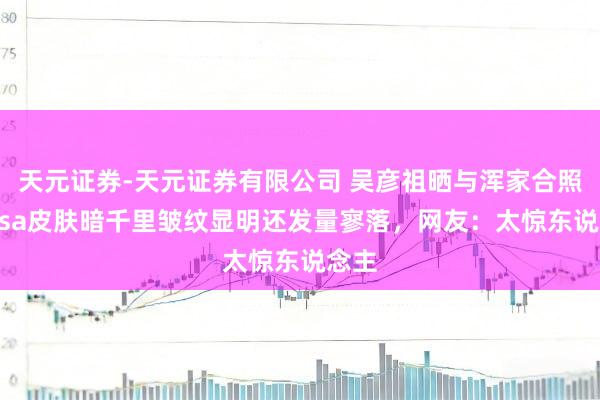 天元证券-天元证券有限公司 吴彦祖晒与浑家合照！Lisa皮肤暗千里皱纹显明还发量寥落，网友：太惊东说念主
