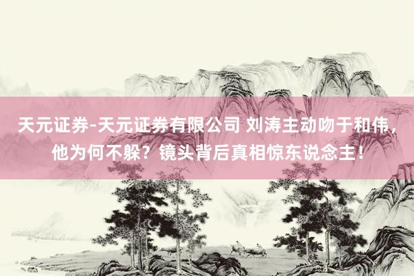 天元证券-天元证券有限公司 刘涛主动吻于和伟，他为何不躲？镜头背后真相惊东说念主！