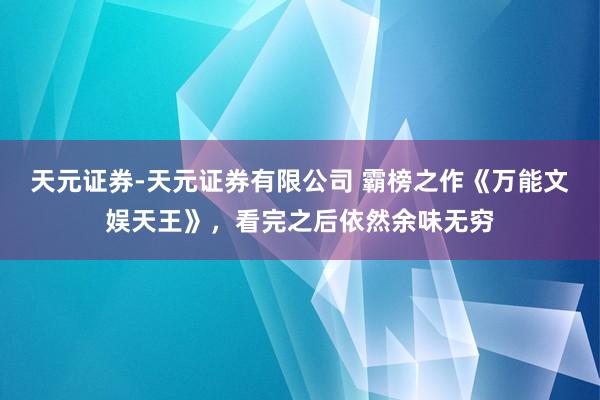 天元证券-天元证券有限公司 霸榜之作《万能文娱天王》，看完之后依然余味无穷