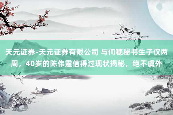 天元证券-天元证券有限公司 与何穗秘书生子仅两周，40岁的陈伟霆信得过现状揭秘，绝不虞外
