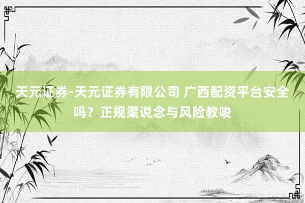 天元证券-天元证券有限公司 广西配资平台安全吗？正规渠说念与风险教唆