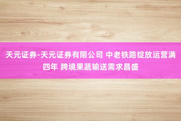 天元证券-天元证券有限公司 中老铁路绽放运营满四年 跨境果蔬输送需求昌盛
