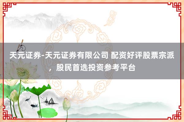 天元证券-天元证券有限公司 配资好评股票宗派，股民首选投资参考平台