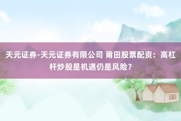 天元证券-天元证券有限公司 莆田股票配资：高杠杆炒股是机遇仍是风险？