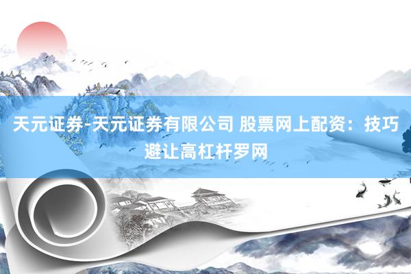 天元证券-天元证券有限公司 股票网上配资：技巧避让高杠杆罗网