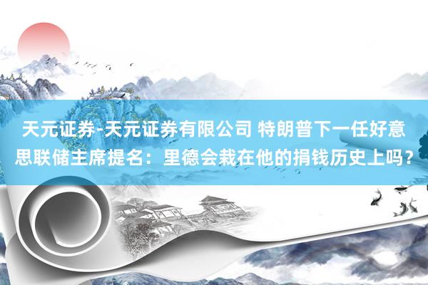 天元证券-天元证券有限公司 特朗普下一任好意思联储主席提名：里德会栽在他的捐钱历史上吗？