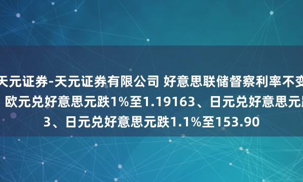 天元证券-天元证券有限公司 好意思联储督察利率不变致好意思元走强，欧元兑好意思元跌1%至1.19163、日元兑好意思元跌1.1%至153.90
