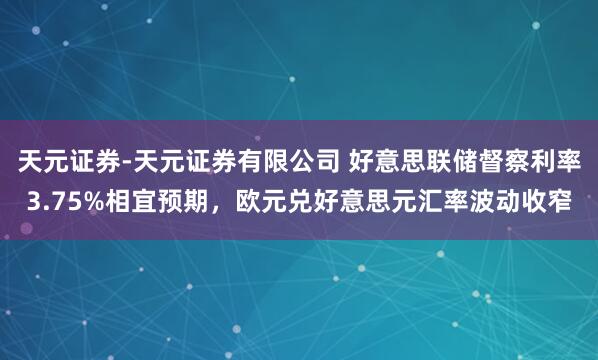 天元证券-天元证券有限公司 好意思联储督察利率3.75%相宜预期，欧元兑好意思元汇率波动收窄